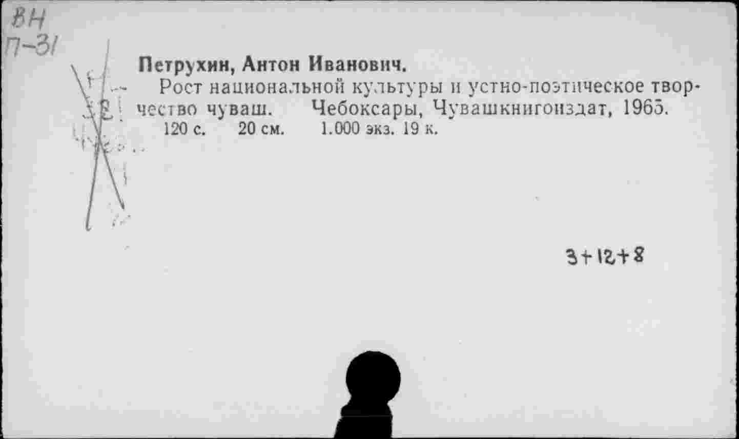 ﻿ян П~5!
Петрухин, Антон Иванович.
Рост национальной культуры и устно-поэтическое творчество чуваш. Чебоксары, Чувашкнигоиздат, 1965.
120 с. 20 см. 1.000 экз. 19 к.
